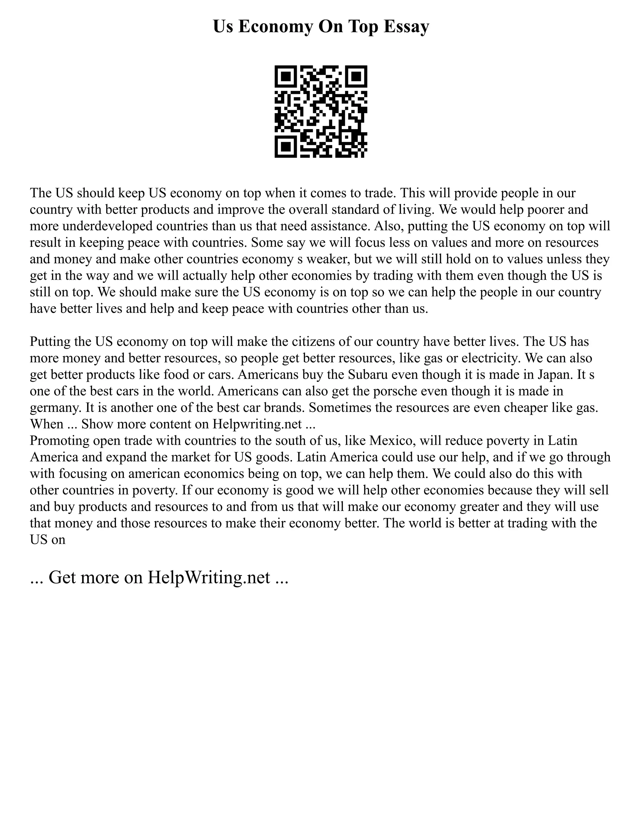 Us Economy On Top Essay
The US should keep US economy on top when it comes to trade. This will provide people in our
country with better products and improve the overall standard of living. We would help poorer and
more underdeveloped countries than us that need assistance. Also, putting the US economy on top will
result in keeping peace with countries. Some say we will focus less on values and more on resources
and money and make other countries economy s weaker, but we will still hold on to values unless they
get in the way and we will actually help other economies by trading with them even though the US is
still on top. We should make sure the US economy is on top so we can help the people in our country
have better lives and help and keep peace with countries other than us.
Putting the US economy on top will make the citizens of our country have better lives. The US has
more money and better resources, so people get better resources, like gas or electricity. We can also
get better products like food or cars. Americans buy the Subaru even though it is made in Japan. It s
one of the best cars in the world. Americans can also get the porsche even though it is made in
germany. It is another one of the best car brands. Sometimes the resources are even cheaper like gas.
When ... Show more content on Helpwriting.net ...
Promoting open trade with countries to the south of us, like Mexico, will reduce poverty in Latin
America and expand the market for US goods. Latin America could use our help, and if we go through
with focusing on american economics being on top, we can help them. We could also do this with
other countries in poverty. If our economy is good we will help other economies because they will sell
and buy products and resources to and from us that will make our economy greater and they will use
that money and those resources to make their economy better. The world is better at trading with the
US on
... Get more on HelpWriting.net ...
 