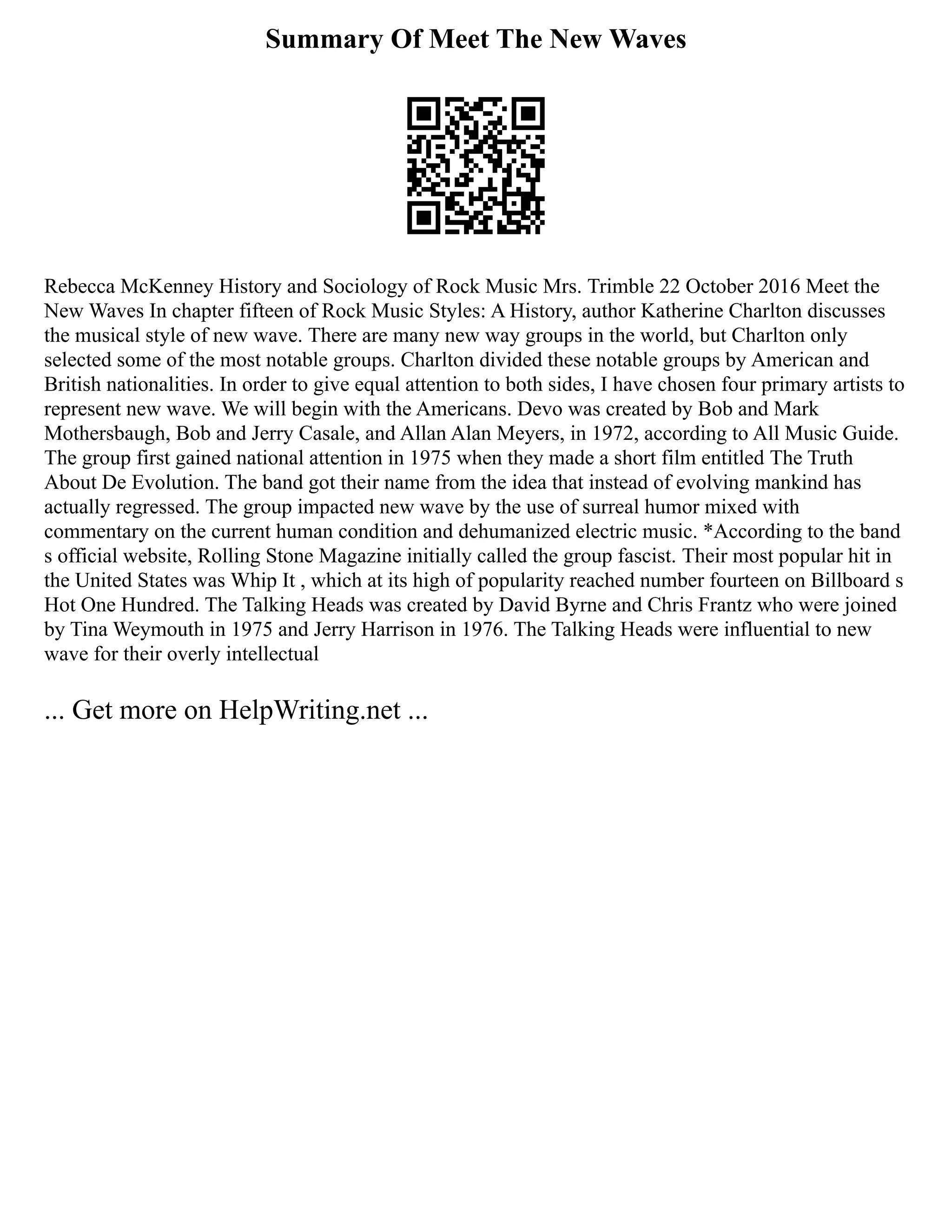Summary Of Meet The New Waves
Rebecca McKenney History and Sociology of Rock Music Mrs. Trimble 22 October 2016 Meet the
New Waves In chapter fifteen of Rock Music Styles: A History, author Katherine Charlton discusses
the musical style of new wave. There are many new way groups in the world, but Charlton only
selected some of the most notable groups. Charlton divided these notable groups by American and
British nationalities. In order to give equal attention to both sides, I have chosen four primary artists to
represent new wave. We will begin with the Americans. Devo was created by Bob and Mark
Mothersbaugh, Bob and Jerry Casale, and Allan Alan Meyers, in 1972, according to All Music Guide.
The group first gained national attention in 1975 when they made a short film entitled The Truth
About De Evolution. The band got their name from the idea that instead of evolving mankind has
actually regressed. The group impacted new wave by the use of surreal humor mixed with
commentary on the current human condition and dehumanized electric music. *According to the band
s official website, Rolling Stone Magazine initially called the group fascist. Their most popular hit in
the United States was Whip It , which at its high of popularity reached number fourteen on Billboard s
Hot One Hundred. The Talking Heads was created by David Byrne and Chris Frantz who were joined
by Tina Weymouth in 1975 and Jerry Harrison in 1976. The Talking Heads were influential to new
wave for their overly intellectual
... Get more on HelpWriting.net ...
 
