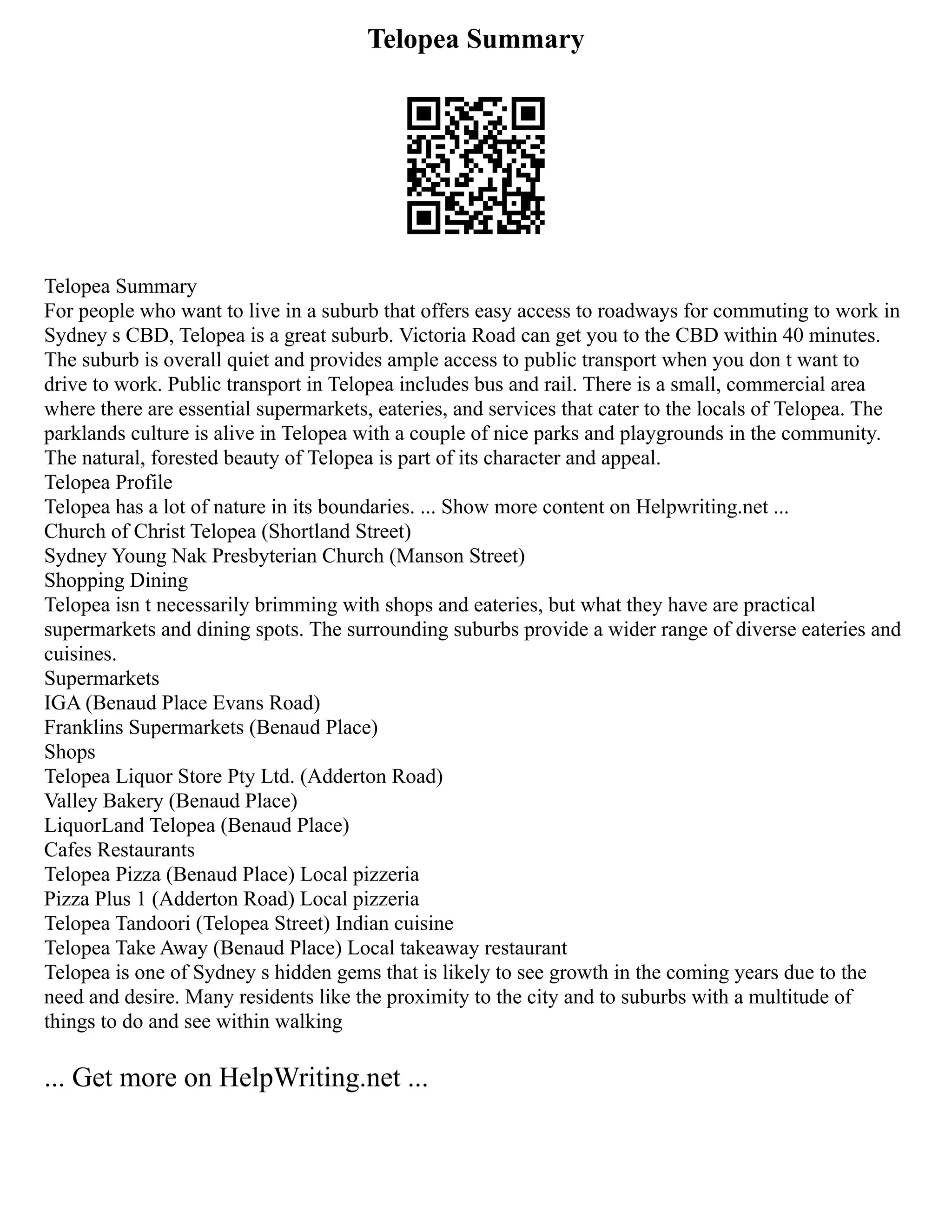 Telopea Summary
Telopea Summary
For people who want to live in a suburb that offers easy access to roadways for commuting to work in
Sydney s CBD, Telopea is a great suburb. Victoria Road can get you to the CBD within 40 minutes.
The suburb is overall quiet and provides ample access to public transport when you don t want to
drive to work. Public transport in Telopea includes bus and rail. There is a small, commercial area
where there are essential supermarkets, eateries, and services that cater to the locals of Telopea. The
parklands culture is alive in Telopea with a couple of nice parks and playgrounds in the community.
The natural, forested beauty of Telopea is part of its character and appeal.
Telopea Profile
Telopea has a lot of nature in its boundaries. ... Show more content on Helpwriting.net ...
Church of Christ Telopea (Shortland Street)
Sydney Young Nak Presbyterian Church (Manson Street)
Shopping Dining
Telopea isn t necessarily brimming with shops and eateries, but what they have are practical
supermarkets and dining spots. The surrounding suburbs provide a wider range of diverse eateries and
cuisines.
Supermarkets
IGA (Benaud Place Evans Road)
Franklins Supermarkets (Benaud Place)
Shops
Telopea Liquor Store Pty Ltd. (Adderton Road)
Valley Bakery (Benaud Place)
LiquorLand Telopea (Benaud Place)
Cafes Restaurants
Telopea Pizza (Benaud Place) Local pizzeria
Pizza Plus 1 (Adderton Road) Local pizzeria
Telopea Tandoori (Telopea Street) Indian cuisine
Telopea Take Away (Benaud Place) Local takeaway restaurant
Telopea is one of Sydney s hidden gems that is likely to see growth in the coming years due to the
need and desire. Many residents like the proximity to the city and to suburbs with a multitude of
things to do and see within walking
... Get more on HelpWriting.net ...
 