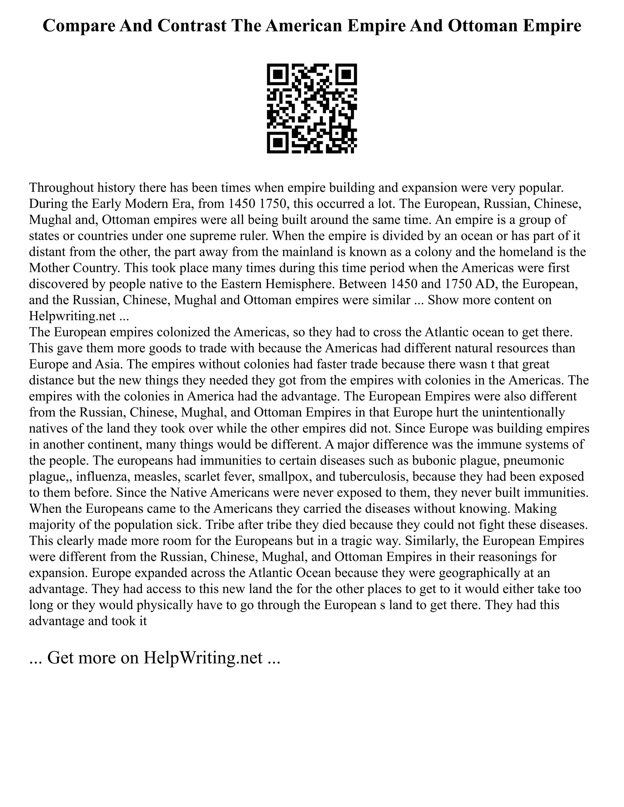 Compare And Contrast The American Empire And Ottoman Empire
Throughout history there has been times when empire building and expansion were very popular.
During the Early Modern Era, from 1450 1750, this occurred a lot. The European, Russian, Chinese,
Mughal and, Ottoman empires were all being built around the same time. An empire is a group of
states or countries under one supreme ruler. When the empire is divided by an ocean or has part of it
distant from the other, the part away from the mainland is known as a colony and the homeland is the
Mother Country. This took place many times during this time period when the Americas were first
discovered by people native to the Eastern Hemisphere. Between 1450 and 1750 AD, the European,
and the Russian, Chinese, Mughal and Ottoman empires were similar ... Show more content on
Helpwriting.net ...
The European empires colonized the Americas, so they had to cross the Atlantic ocean to get there.
This gave them more goods to trade with because the Americas had different natural resources than
Europe and Asia. The empires without colonies had faster trade because there wasn t that great
distance but the new things they needed they got from the empires with colonies in the Americas. The
empires with the colonies in America had the advantage. The European Empires were also different
from the Russian, Chinese, Mughal, and Ottoman Empires in that Europe hurt the unintentionally
natives of the land they took over while the other empires did not. Since Europe was building empires
in another continent, many things would be different. A major difference was the immune systems of
the people. The europeans had immunities to certain diseases such as bubonic plague, pneumonic
plague,, influenza, measles, scarlet fever, smallpox, and tuberculosis, because they had been exposed
to them before. Since the Native Americans were never exposed to them, they never built immunities.
When the Europeans came to the Americans they carried the diseases without knowing. Making
majority of the population sick. Tribe after tribe they died because they could not fight these diseases.
This clearly made more room for the Europeans but in a tragic way. Similarly, the European Empires
were different from the Russian, Chinese, Mughal, and Ottoman Empires in their reasonings for
expansion. Europe expanded across the Atlantic Ocean because they were geographically at an
advantage. They had access to this new land the for the other places to get to it would either take too
long or they would physically have to go through the European s land to get there. They had this
advantage and took it
... Get more on HelpWriting.net ...
 