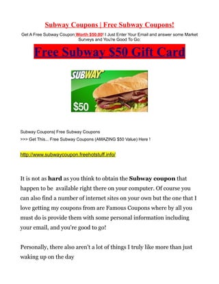 Subway Coupons | Free Subway Coupons!
Get A Free Subway Coupon Worth $50.00! I Just Enter Your Email and answer some Market
                          Surveys and You're Good To Go:


      Free Subway $50 Gift Card




Subway Coupons| Free Subway Coupons
>>> Get This... Free Subway Coupons (AMAZING $50 Value) Here !


http://www.subwaycoupon.freehotstuff.info/



It is not as hard as you think to obtain the Subway coupon that
happen to be available right there on your computer. Of course you
can also find a number of internet sites on your own but the one that I
love getting my coupons from are Famous Coupons where by all you
must do is provide them with some personal information including
your email, and you're good to go!


Personally, there also aren't a lot of things I truly like more than just
waking up on the day
 