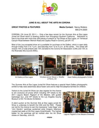 JUNE IS ALL ABOUT THE ARTS IN CORONA

GREAT PHOTOS & FEATURES                                        Media Contact: Nancy Walters
                                                                               800.214.3020

CORONA, CA (June 22, 2011) – Only a few days remain for the Summer Arts at Dos Lagos
Juried Art Show which is drawing visitors from throughout Southern California. Admission is
free to the show with more than 400 pieces of artwork at The Shops at Dos Lagos, on Temescal
Canyon Road between Weirick Road and Cajalco Road in Corona, just off I-15.

Most of the Jury-accepted show art is available for purchase at the Gallery, which is open daily
through Friday from 3 to 7 p.m. and Saturday from 12 to 5 p.m. at the center. The artists will
receive 70% of sold artwork with 15% donated to the Corona Art Association (CAA) and 15% to
the Riverside Arts Council (RAC).




    Art Gallery at Dos Lagos        1st place winner Steven J. Mueller   Heart Gallery photographic Exhibit
                                               of Perris, CA


The Summer Arts at Dos Lagos Juried Art Show features a special Heart Gallery photographic
exhibit to help raise awareness about foster care and to help find adoptive families for children.

Visitors to the Juried Art Show can also register for the chance
to win exclusive art prizes which including VIP tickets to the
2011 Laguna Beach Pageant of the Masters, with guided
backstage tour, and VIP tickets to the Los Angeles County
Museum of Art Tim Burton Exhibition.

A silent auction at the Summer Arts at Dos Lagos Juried Art
Show is underway to benefit the CAA and the RAC. People
can bid for the chance to own the impressive “Lady Gaga” and
“Jimi Hendrix” paintings acclaimed artist Gregory Adamson
created last week at the Dos Lagos Amphitheater. The highest
bidder for the paintings will be notified after the Art Show
                                                                     Laguna Pageant of the Masters Giveaway
closes on Saturday, June 25.
                                            -more-
 