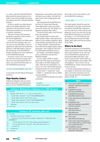 so, create a new file called $CONF/dial-
plan/public/00_inbound_iptel.xml (or
make a copy of the example file named
00_inbound_did.xml). It should look like
Listing 3.
Be sure to specify your iptel.org user-
name in the regular expression. Your
username is the destination number.
(Destination numbers are not restricted
to numeric characters.)
The call is routed to the extension
specified in parameters that are fed to
the transfer application.
In my case, I routed to the MOH exten-
sion for the sake of testing. Also, you
can route to your SIP phone. If you are
registered as 1000, then the transfer des-
tination is 1000 XML default. Save the
file and then go to the FreeSWITCH
prompt and press F6 (or type reloadxml)
at the FreeSWITCH prompt.
To receive a call on your new account,
you will need someone to make a SIP
call to your new iptel.org SIP URI. In a
pinch, you can test with PortAudio. At
the FreeSWITCH prompt type:
pa call sip:myusername@sip.iptel.org
A successful call will ring the destination
extension.
Traditional telephone calls are of mar-
ginal sound quality and mobile phone
calls are worse. FreeSWITCH delivers
high-quality, voice-quality calls with free
and open source codecs. The CELT [8]
open source codec is high quality and
lossless.
Also included with FreeSWITCH are
the Siren [9] codecs from Polycom.
These high-quality codecs are closed
source but royalty free. The default con-
figuration loads the Siren codecs.
To load the CELT codec, issue the load
mod_celt command.
One thing to keep in mind is that
higher quality codecs could expose limi-
tations in your headset equipment. Most
newer headsets and those that are listed
as “Skype certified” will generally per-
form well with the higher quality codecs.
Personally, I use a Logitech Clear Chat
Pro USB headset with good success.
For testing, I recommend making a
call to a friend who also has Free-
SWITCH installed.
To start, make a PSTN or mobile
phone call, then hang up and immedi-
ately make a call with a high-quality
codec. With the use of PortAudio, it is
easy to test. First, edit $CONF/autoload_
configs/portaudio.xml. Locate the line
<param name="sample-rate" value
="8000"/>, change the value to 48000,
and save the file.
At the FreeSWITCH prompt issue these
commands:
reloadxml
reload mod_portaudio
Now make a call to your friend or call
the FreeSWITCH conference:
pa call 9888
The audio quality should be much bet-
ter, especially if you have a fast Internet
connection. FreeSWITCH conferences
can mix calls of any codec and any sam-
pling rate. In fact, you can call in to the
Free-SWITCH conference via the PSTN
by dialing +1-213-799-1400 and com-
pare the difference between the high-
quality VoIP codecs and the low quality
of the PSTN.
This brief introduction to FreeSWITCH
barely scratches the surface of what this
open source software can do. One way
to put FreeSWITCH to practical use is
presented by IBM’s Rob Smart, who
wrote a tutorial called “Home VOIP sys-
tem using FreeSwitch and a Linksys 3102
voice gateway” [10] on how to set up
FreeSWITCH as a home communications
server in the UK.
A vibrant and growing community of-
fers support to newcomers and veterans
alike, so join this community and con-
tinue learning about the amazing possi-
bilities of VoIP.
FreeSWITCH
58 ISSUE 106 SEPTEMBER 2009
[1] “How does FreeSWITCH compare to
Asterisk?” http://www.freeswitch.
org/node/117
[2] FreeSWITCH website:
http://www.freeswitch.org
[3] FreeSWITCH downloads:
http://files.freeswitch.org/
[4] X-Lite: http://www.counterpath.com/
x-lite.html
[5] FreeSWITCH wiki:
http://wiki.freeswitch.org/wiki/SIP_
Provider_Examples
[6] iptel.org website:
http://www.iptel.org
[7] Sofia-SIP library:
http://sofia-sip.sourceforge.net
[8] CELT codec:
http://www.celt-codec.org
[9] Siren codecs: http://www.polycom.
com/company/about_us/technology/
siren_g7221/index.html
[10] FreeSWITCH tutorial:
http://robsmart.co.uk/2009/06/02/
freeswitch_linksys3102
INFO
01 <include>
02 <extension name="iptel-inbound">
03 <condition field="destination_number" expression="^(YOUR_IPTEL.ORG_
USERNAME)$">
04 <action application="set" data="domain_name=$${domain}"/>
05 <action application="transfer" data="9999 XML default"/>
06 </condition>
07 </extension>
08 </include>
Listing 3: 00_inbound_iptel.xml
01 <include>
02 <gateway name="iptel"> <!-- used in dialstrings -->
03 <param name="username" value="YOUR_USERNAME_HERE"/>
04 <param name="realm" value="iptel.org"/>
05 <param name="password" value="YOUR_PASSWORD_HERE"/>
06 <param name="proxy" value="sip.iptel.org"/>
07 </gateway>
08 </include>
Listing 2: Setting Up a Gateway for a SIP Account
 