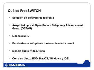 Qué es FreeSWITCH
•   Solución en software de telefonía

•   Auspiciado por el Open Source Telephony Advancement
    Group (OSTAG)

•   Licencia MPL

•   Escala desde soft-phone hasta softswitch clase 5

•   Maneja audio, video, texto

•   Corre en Linux, BSD, MacOS, Windows y iOS!
 