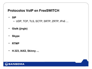 Protocolos VoIP en FreeSWITCH
•   SIP
     – UDP, TCP, TLS, SCTP, SRTP, ZRTP, IPv6 …

•   Gtalk (jingle)

•   Skype

•   RTMP

•   H.323, IAX2, Skinny …
 