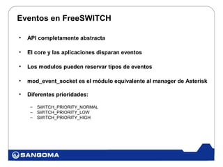 Eventos en FreeSWITCH

•   API completamente abstracta

•   El core y las aplicaciones disparan eventos

•   Los modulos pueden reservar tipos de eventos

•   mod_event_socket es el módulo equivalente al manager de Asterisk

•   Diferentes prioridades:

     –   SWITCH_PRIORITY_NORMAL
     –   SWITCH_PRIORITY_LOW
     –   SWITCH_PRIORITY_HIGH
 