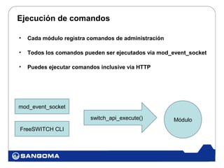 Ejecución de comandos

•   Cada módulo registra comandos de administración

•   Todos los comandos pueden ser ejecutados via mod_event_socket

•   Puedes ejecutar comandos inclusive via HTTP




mod_event_socket

                          switch_api_execute()        Módulo
FreeSWITCH CLI
 