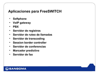 Aplicaciones para FreeSWITCH
•   Softphone
•   VoIP gateway
•   PBX
•   Servidor de registros
•   Servidor de ruteo de llamadas
•   Servidor de transcoding
•   Session border controller
•   Servidor de conferencias
•   Marcador predictivo
•   Servidor de fax
 