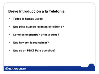 Breve Introducción a la Telefonía
•   Todos la hemos usado

•   Que pasa cuando levantas el teléfono?

•   Como se encuentran unos a otros?

•   Que hay con la red celular?

•   Que es un PBX? Para que sirve?
 