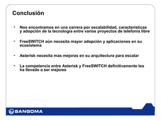 Conclusión

•   Nos encontramos en una carrera por escalabilidad, características
    y adopción de la tecnología entre varios proyectos de telefonía libre

•   FreeSWITCH aún necesita mayor adopción y aplicaciones en su
    ecosistema

•   Asterisk necesita mas mejoras en su arquitectura para escalar

•   La competencia entre Asterisk y FreeSWITCH definitivamente los
    ha llevado a ser mejores
 