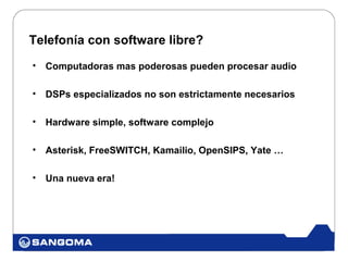 Telefonía con software libre?
•   Computadoras mas poderosas pueden procesar audio

•   DSPs especializados no son estrictamente necesarios

•   Hardware simple, software complejo

•   Asterisk, FreeSWITCH, Kamailio, OpenSIPS, Yate …

•   Una nueva era!
 