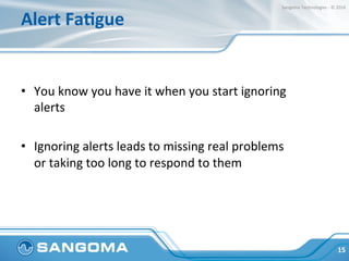 Alert	FaMgue	
	
•  You	know	you	have	it	when	you	start	ignoring	
alerts	
•  Ignoring	alerts	leads	to	missing	real	problems...