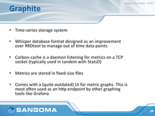 Graphite	
•  Time-series	storage	system	
•  Whisper	database	format	designed	as	an	improvement	
over	RRDtool	to	manage	out...