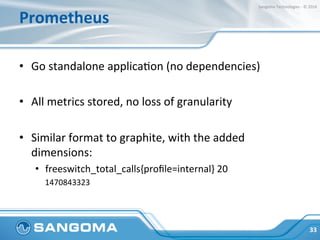 Prometheus	
•  Go	standalone	applicaJon	(no	dependencies)	
•  All	metrics	stored,	no	loss	of	granularity	
•  Similar	forma...