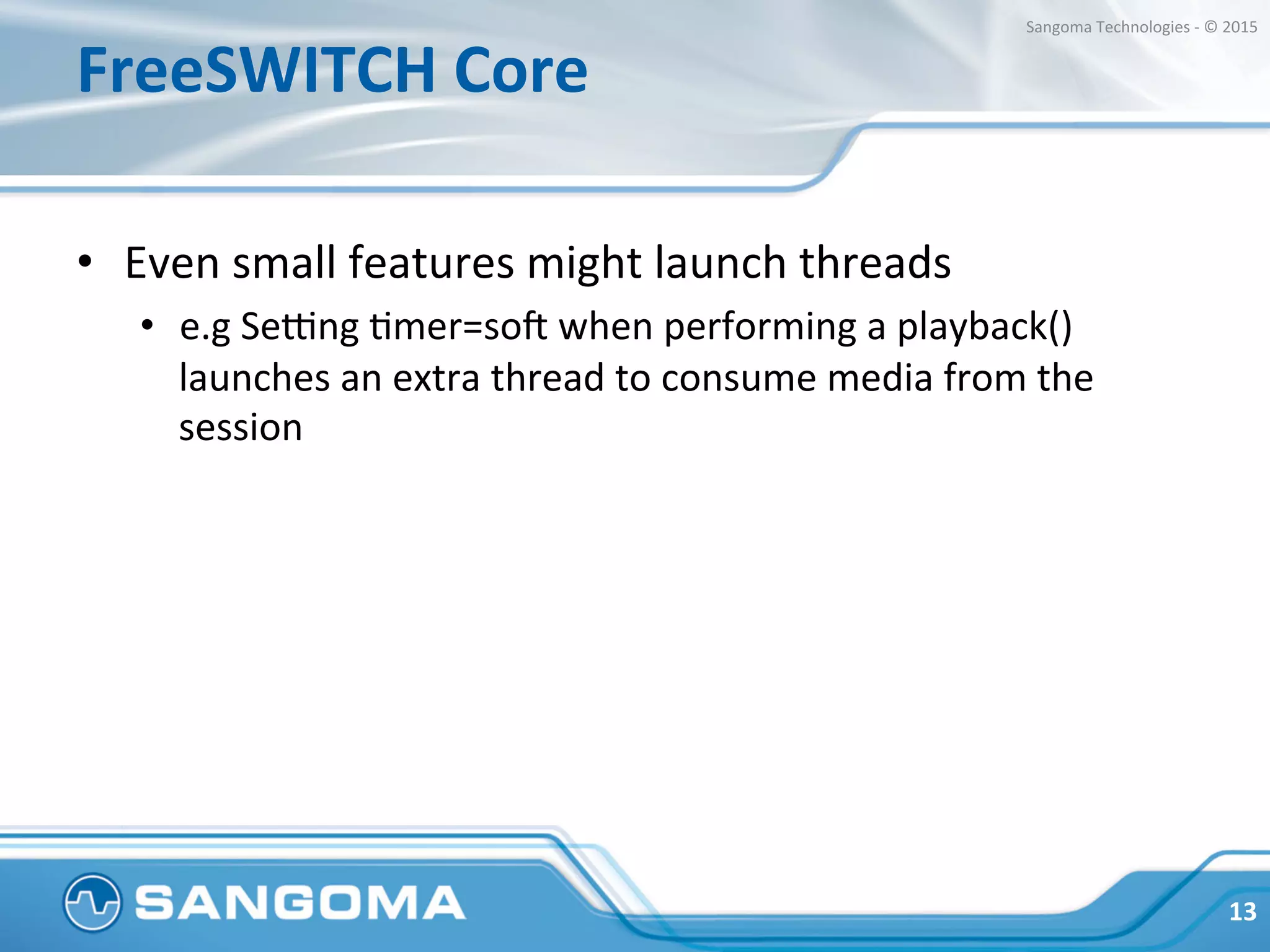 FreeSWITCH	
  Core	
  
•  Even	
  small	
  features	
  might	
  launch	
  threads	
  
•  e.g.	
  Semng	
  Hmer=so?	
  when	
  performing	
  a	
  playback()	
  
launches	
  an	
  extra	
  thread	
  to	
  consume	
  media	
  from	
  the	
  
session	
  
	
  	
  
13	
  
Sangoma	
  Technologies	
  -­‐	
  ©	
  2015	
  
 