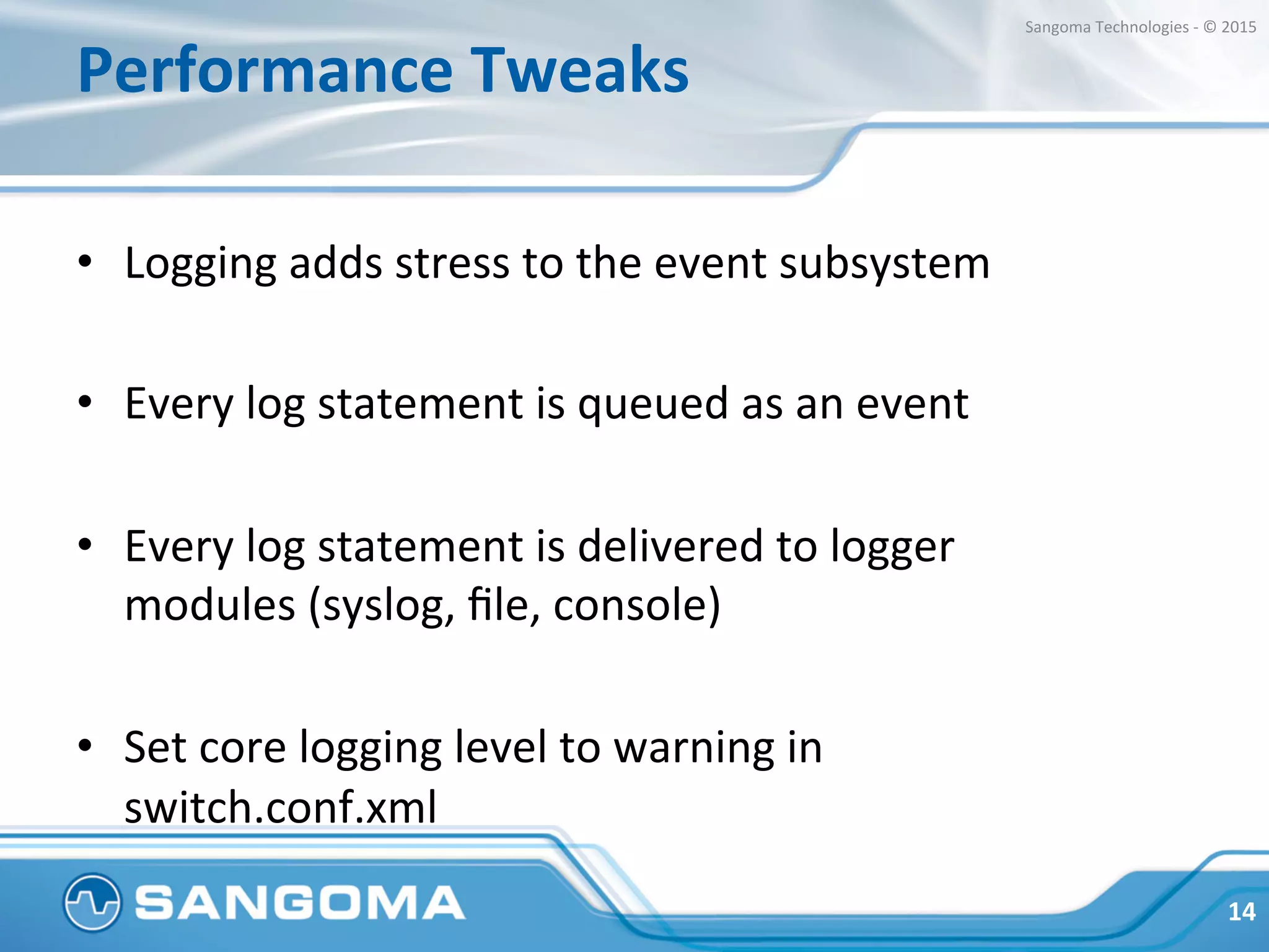 Performance	
  Tweaks	
  
•  Logging	
  adds	
  stress	
  to	
  the	
  event	
  subsystem	
  
•  Every	
  log	
  statement	
  is	
  queued	
  as	
  an	
  event	
  
•  Every	
  log	
  statement	
  is	
  delivered	
  to	
  logger	
  
modules	
  (syslog,	
  ﬁle,	
  console)	
  
•  Set	
  core	
  logging	
  level	
  to	
  warning	
  in	
  
switch.conf.xml	
  
14	
  
Sangoma	
  Technologies	
  -­‐	
  ©	
  2015	
  
 