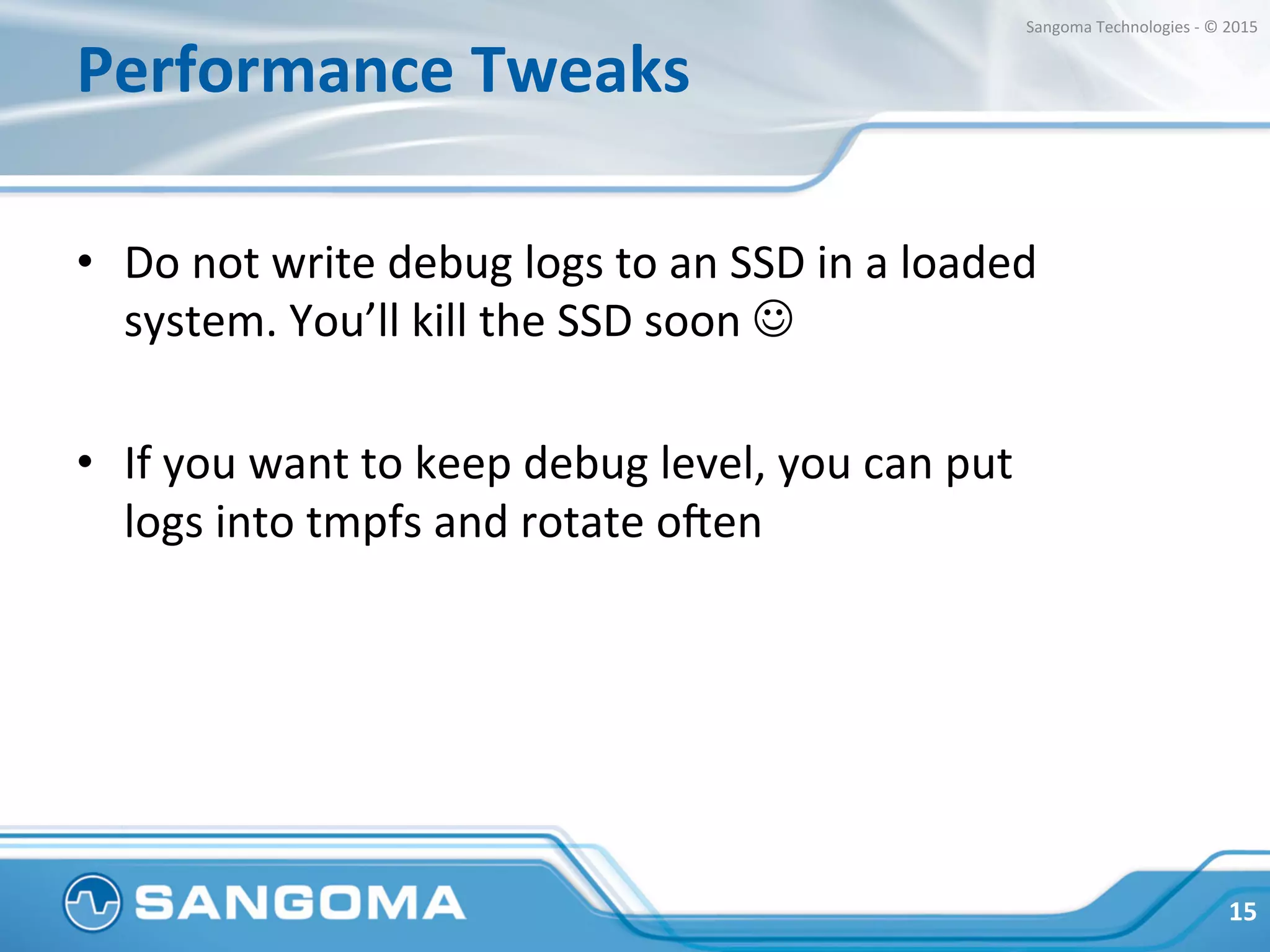 Performance	
  Tweaks	
  
•  Do	
  not	
  write	
  debug	
  logs	
  to	
  an	
  SSD	
  in	
  a	
  loaded	
  
system.	
  You’ll	
  kill	
  the	
  SSD	
  soon	
  J	
  
•  If	
  you	
  want	
  to	
  keep	
  debug	
  level,	
  you	
  can	
  put	
  
logs	
  into	
  tmpfs	
  and	
  rotate	
  o?en	
  
15	
  
Sangoma	
  Technologies	
  -­‐	
  ©	
  2015	
  
 