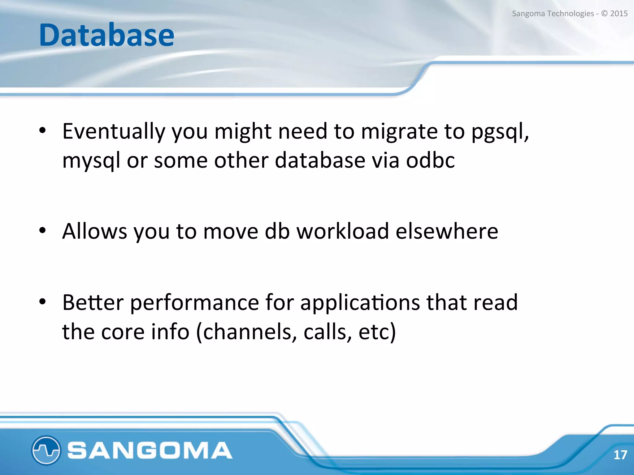 Database	
  
•  Eventually	
  you	
  might	
  need	
  to	
  migrate	
  to	
  pgsql,	
  
mysql	
  or	
  some	
  other	
  database	
  via	
  odbc	
  
•  Allows	
  you	
  to	
  move	
  db	
  workload	
  elsewhere	
  
•  Beper	
  performance	
  for	
  applicaHons	
  that	
  read	
  
the	
  core	
  info	
  (channels,	
  calls,	
  etc)	
  
17	
  
Sangoma	
  Technologies	
  -­‐	
  ©	
  2015	
  
 