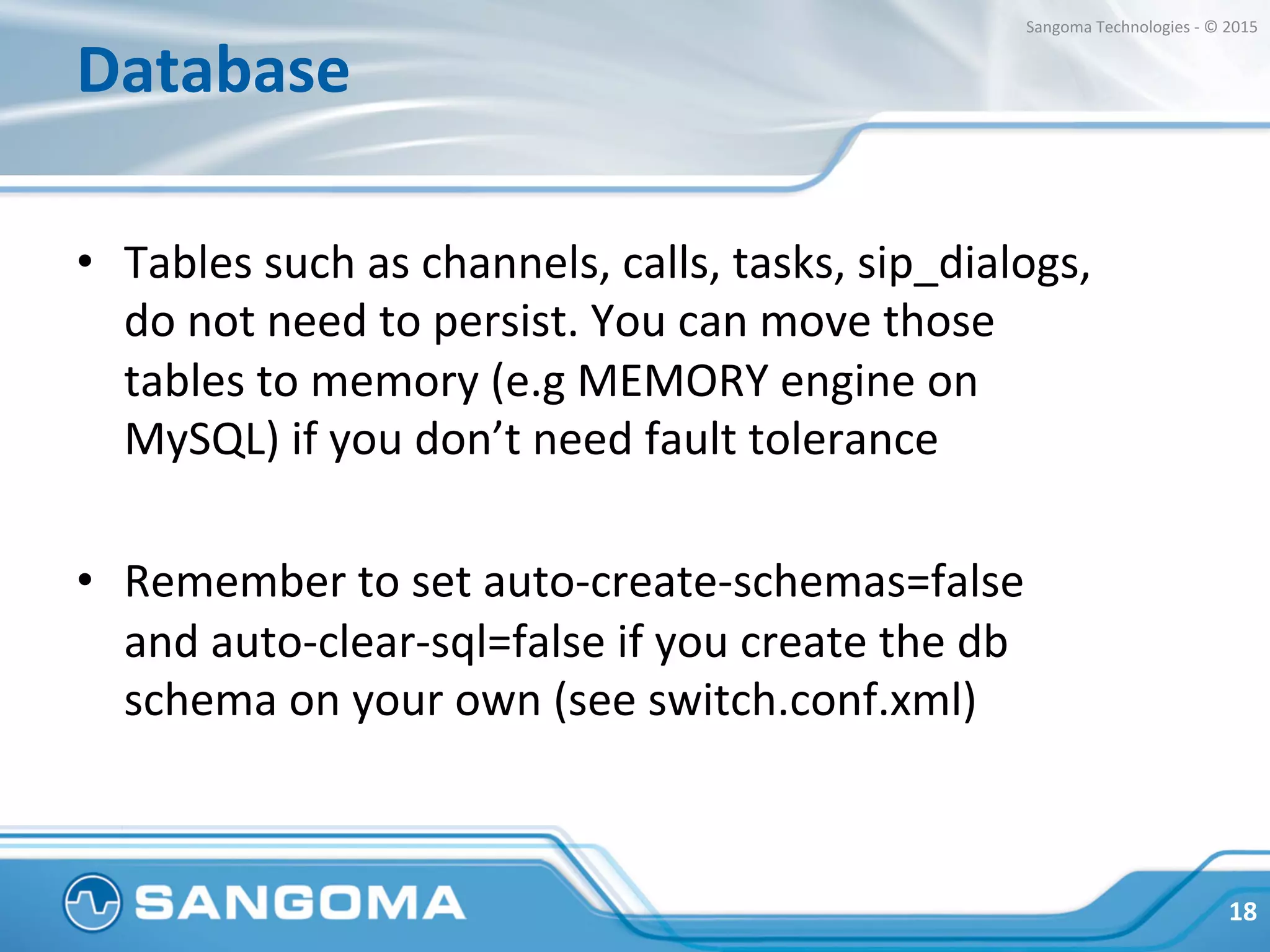 Database	
  
•  Tables	
  such	
  as	
  channels,	
  calls,	
  tasks,	
  sip_dialogs,	
  	
  
do	
  not	
  need	
  to	
  persist.	
  You	
  can	
  move	
  those	
  
tables	
  to	
  memory	
  (e.g	
  MEMORY	
  engine	
  on	
  
MySQL)	
  if	
  you	
  don’t	
  need	
  fault	
  tolerance	
  
•  Remember	
  to	
  set	
  auto-­‐create-­‐schemas=false	
  
and	
  auto-­‐clear-­‐sql=false	
  if	
  you	
  create	
  the	
  db	
  
schema	
  on	
  your	
  own	
  (see	
  switch.conf.xml)	
  
18	
  
Sangoma	
  Technologies	
  -­‐	
  ©	
  2015	
  
 