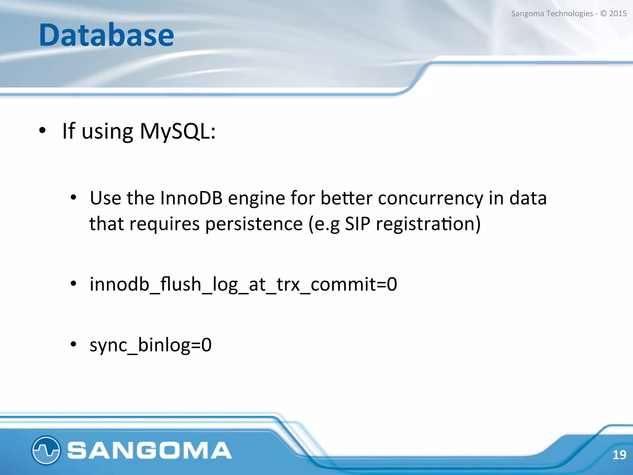 Database	
  
•  If	
  using	
  MySQL:	
  
•  Use	
  the	
  InnoDB	
  engine	
  for	
  beper	
  concurrency	
  in	
  data	
  
that	
  requires	
  persistence	
  (e.g	
  SIP	
  registraHon)	
  
•  innodb_ﬂush_log_at_trx_commit=0	
  
•  sync_binlog=0	
  
19	
  
Sangoma	
  Technologies	
  -­‐	
  ©	
  2015	
  
 