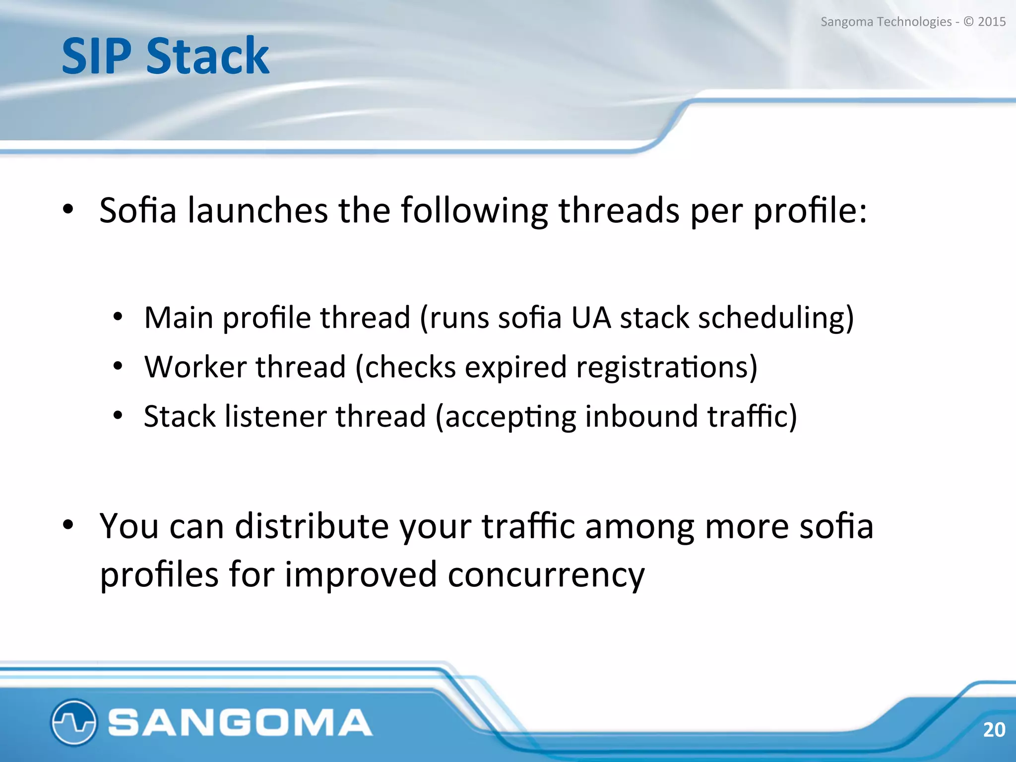 SIP	
  Stack	
  
•  Soﬁa	
  launches	
  the	
  following	
  threads	
  per	
  proﬁle:	
  
•  Main	
  proﬁle	
  thread	
  (runs	
  soﬁa	
  UA	
  stack	
  scheduling)	
  
•  Worker	
  thread	
  (checks	
  expired	
  registraHons)	
  
•  Stack	
  listener	
  thread	
  (accepHng	
  inbound	
  traﬃc)	
  
•  You	
  can	
  distribute	
  your	
  traﬃc	
  among	
  more	
  soﬁa	
  
proﬁles	
  for	
  improved	
  concurrency	
  
20	
  
Sangoma	
  Technologies	
  -­‐	
  ©	
  2015	
  
 