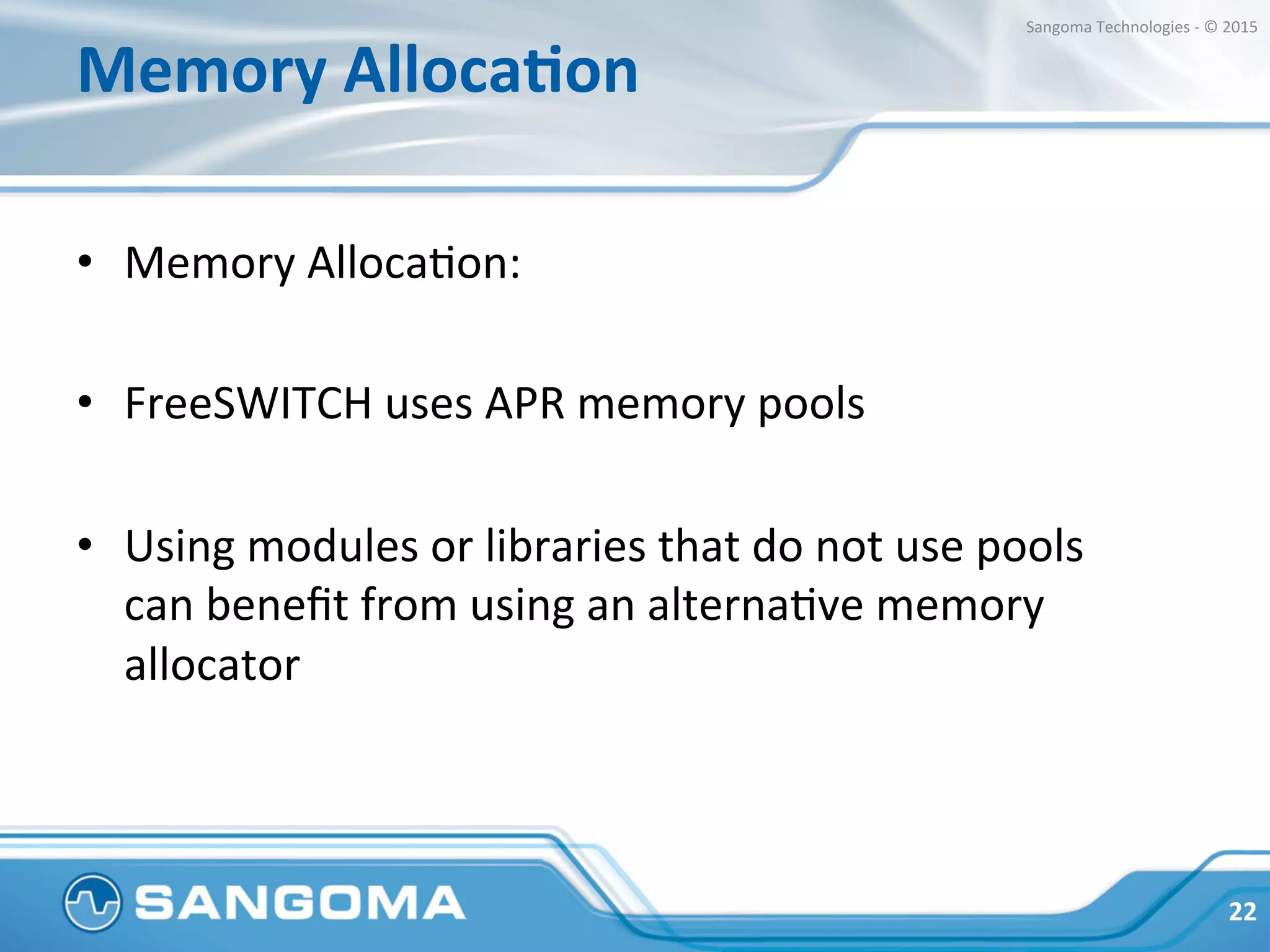 Memory	
  AllocaNon	
  
•  tcmalloc	
  and	
  jemalloc	
  are	
  good	
  alternaHves	
  
•  Reports	
  on	
  the	
  mailing	
  list	
  of	
  improvement	
  if	
  
using	
  mod_perl	
  
•  Sangoma	
  found	
  very	
  signiﬁcant	
  improvement	
  on	
  
its	
  SBC	
  (based	
  on	
  FreeSWITCH)	
  
	
  
22	
  
Sangoma	
  Technologies	
  -­‐	
  ©	
  2015	
  
 