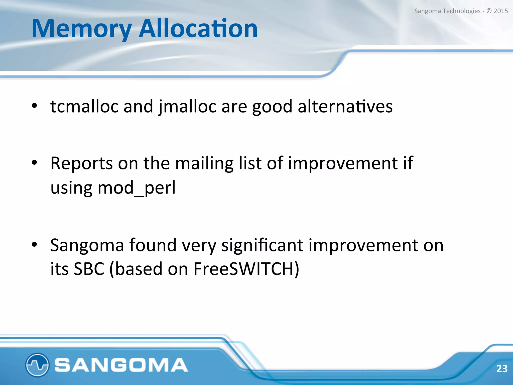 Memory	
  AllocaNon	
  
•  Easy	
  to	
  try	
  on	
  your	
  own	
  workload:	
  
•  LD_PRELOAD=“libtcmalloc.so.x.x.x"	
  ./freeswitch	
  
•  Recommended	
  to	
  run	
  mysql	
  with	
  either	
  
tcmalloc	
  or	
  jemalloc	
  
23	
  
Sangoma	
  Technologies	
  -­‐	
  ©	
  2015	
  
 