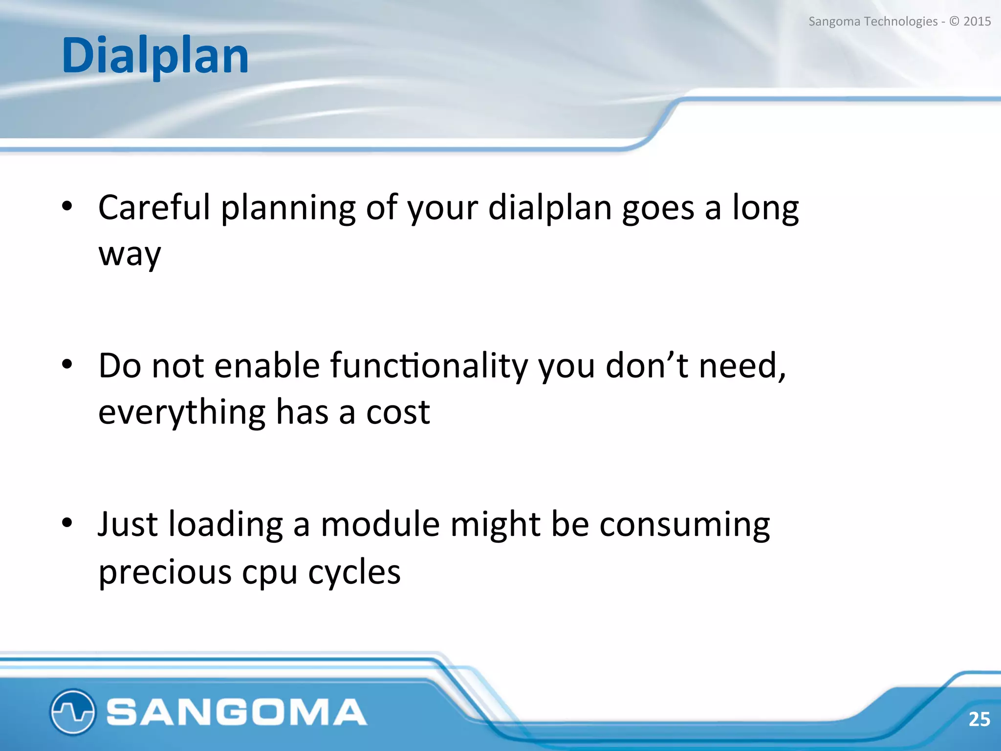 Dialplan	
  
•  Common	
  performance	
  factors	
  to	
  consider	
  (mind	
  
the	
  performance	
  cost	
  of	
  those	
  features):	
  
•  Media	
  relay	
  
•  Tone	
  DetecHon	
  
•  Recording	
  
•  Transcoding	
  
25	
  
Sangoma	
  Technologies	
  -­‐	
  ©	
  2015	
  
 