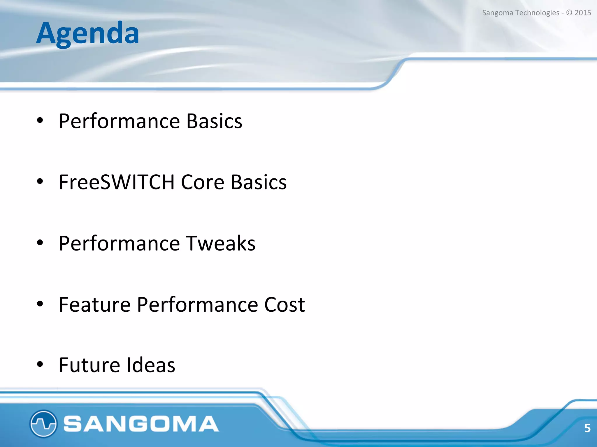Agenda	
  
•  Performance	
  Basics	
  
•  FreeSWITCH	
  Core	
  Basics	
  
•  Performance	
  Tweaks	
  
•  Feature	
  Performance	
  Cost	
  
	
  
•  Final	
  Thoughts	
  
5	
  
Sangoma	
  Technologies	
  -­‐	
  ©	
  2015	
  
 