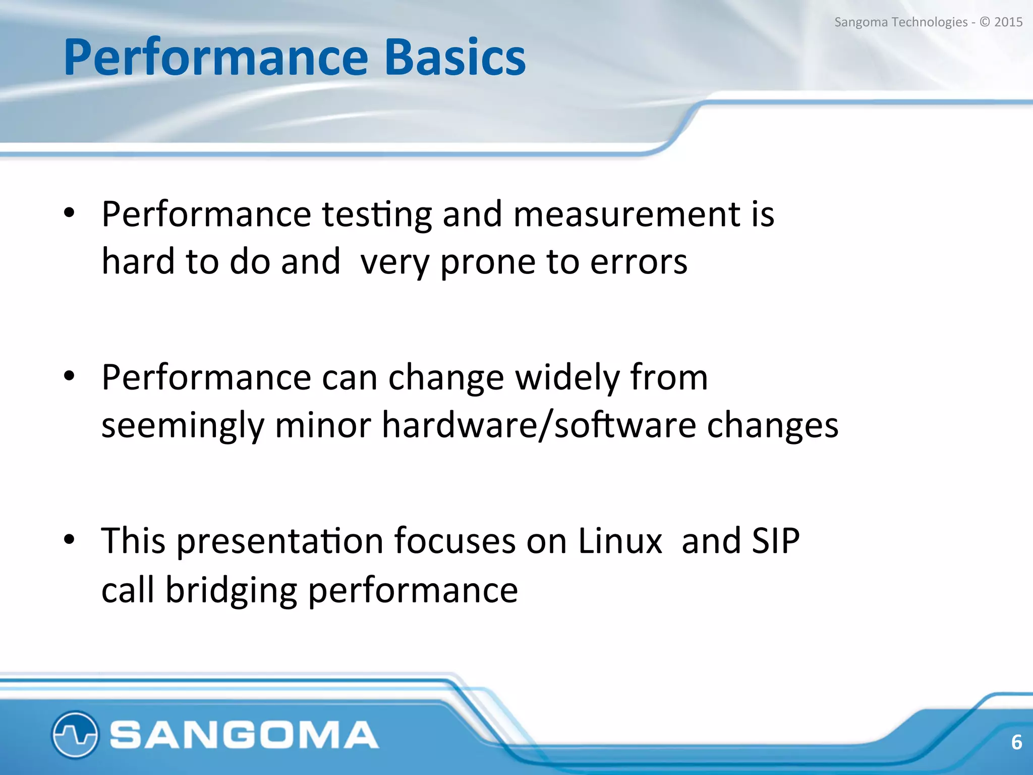 Performance	
  Basics	
  
•  Performance	
  tesHng	
  and	
  measurement	
  is	
  
hard	
  to	
  do	
  and	
  	
  very	
  prone	
  to	
  errors	
  
•  Performance	
  can	
  change	
  widely	
  from	
  
seemingly	
  minor	
  hardware/so?ware	
  changes	
  
•  This	
  presentaHon	
  focuses	
  on	
  Linux	
  	
  and	
  SIP	
  
call	
  bridging	
  performance	
  
6	
  
Sangoma	
  Technologies	
  -­‐	
  ©	
  2015	
  
 