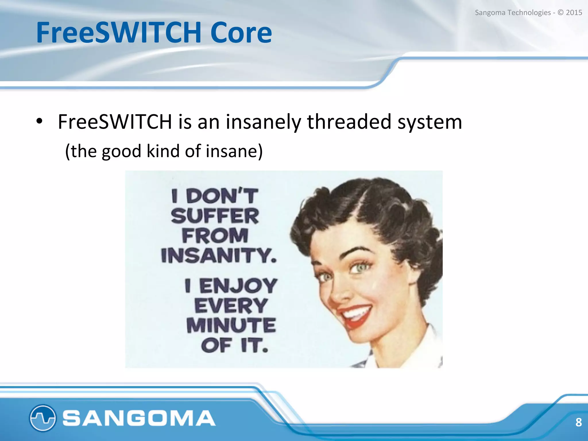 FreeSWITCH	
  Core	
  
•  FreeSWITCH	
  is	
  an	
  insanely	
  threaded	
  system	
  
(the	
  good	
  kind	
  of	
  insane)	
  
	
  
8	
  
Sangoma	
  Technologies	
  -­‐	
  ©	
  2015	
  
 