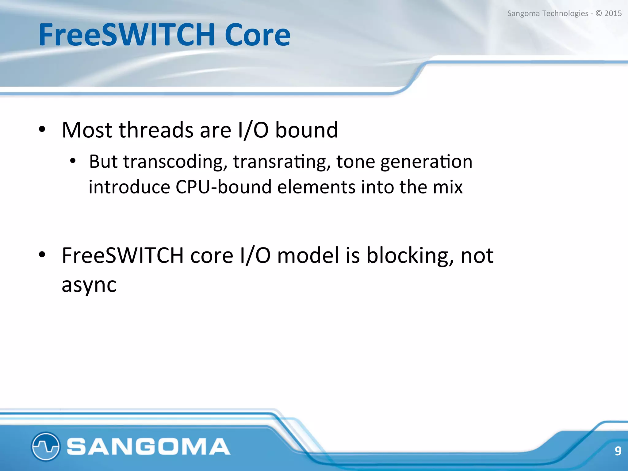 FreeSWITCH	
  Core	
  
•  Most	
  threads	
  are	
  I/O	
  bound	
  
•  But	
  transcoding,	
  transraHng,	
  tone	
  generaHon	
  
introduce	
  CPU-­‐bound	
  elements	
  into	
  the	
  mix	
  
•  FreeSWITCH	
  core	
  I/O	
  model	
  is	
  blocking,	
  not	
  
async	
  
9	
  
Sangoma	
  Technologies	
  -­‐	
  ©	
  2015	
  
 