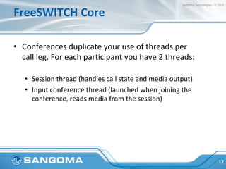 FreeSWITCH	
  Core	
  
•  Conferences	
  duplicate	
  your	
  use	
  of	
  threads	
  per	
  
call	
  leg.	
  For	
  each	
  parHcipant	
  you	
  have	
  2	
  threads:	
  
	
  
•  Session	
  thread	
  (handles	
  call	
  state	
  and	
  media	
  output)	
  
•  Input	
  conference	
  thread	
  (launched	
  when	
  joining	
  the	
  
conference,	
  reads	
  media	
  from	
  the	
  session)	
  
	
  
	
  	
  
12	
  
Sangoma	
  Technologies	
  -­‐	
  ©	
  2015	
  
 