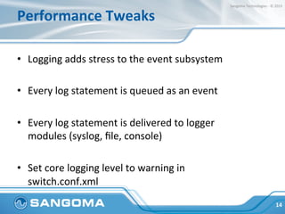 Performance	
  Tweaks	
  
•  Logging	
  adds	
  stress	
  to	
  the	
  event	
  subsystem	
  
•  Every	
  log	
  statement	
  is	
  queued	
  as	
  an	
  event	
  
•  Every	
  log	
  statement	
  is	
  delivered	
  to	
  logger	
  
modules	
  (syslog,	
  ﬁle,	
  console)	
  
•  Set	
  core	
  logging	
  level	
  to	
  warning	
  in	
  
switch.conf.xml	
  
14	
  
Sangoma	
  Technologies	
  -­‐	
  ©	
  2015	
  
 