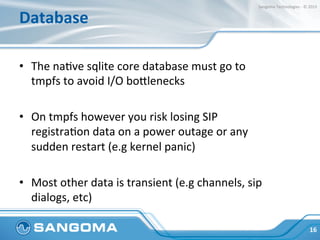 Database	
  
•  The	
  naHve	
  sqlite	
  core	
  database	
  must	
  go	
  to	
  
tmpfs	
  to	
  avoid	
  I/O	
  boplenecks	
  
•  On	
  tmpfs	
  however	
  you	
  risk	
  losing	
  SIP	
  
registraHon	
  data	
  on	
  a	
  power	
  outage	
  or	
  any	
  
sudden	
  restart	
  (e.g	
  kernel	
  panic)	
  
•  Most	
  other	
  data	
  is	
  transient	
  (e.g	
  channels,	
  sip	
  
dialogs,	
  etc)	
  
16	
  
Sangoma	
  Technologies	
  -­‐	
  ©	
  2015	
  
 
