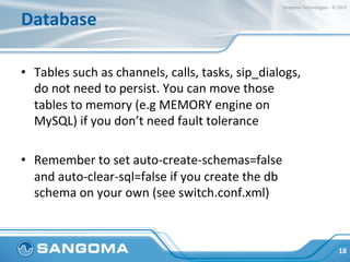 Database	
  
•  Tables	
  such	
  as	
  channels,	
  calls,	
  tasks,	
  sip_dialogs,	
  	
  
do	
  not	
  need	
  to	
  persist.	
  You	
  can	
  move	
  those	
  
tables	
  to	
  memory	
  (e.g	
  MEMORY	
  engine	
  on	
  
MySQL)	
  if	
  you	
  don’t	
  need	
  fault	
  tolerance	
  
•  Remember	
  to	
  set	
  auto-­‐create-­‐schemas=false	
  
and	
  auto-­‐clear-­‐sql=false	
  if	
  you	
  create	
  the	
  db	
  
schema	
  on	
  your	
  own	
  (see	
  switch.conf.xml)	
  
18	
  
Sangoma	
  Technologies	
  -­‐	
  ©	
  2015	
  
 