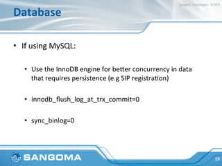 Database	
  
•  If	
  using	
  MySQL:	
  
•  Use	
  the	
  InnoDB	
  engine	
  for	
  beper	
  concurrency	
  in	
  data	
  
that	
  requires	
  persistence	
  (e.g	
  SIP	
  registraHon)	
  
•  innodb_ﬂush_log_at_trx_commit=0	
  
•  sync_binlog=0	
  
19	
  
Sangoma	
  Technologies	
  -­‐	
  ©	
  2015	
  
 