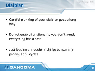 Dialplan	
  
•  Common	
  performance	
  factors	
  to	
  consider	
  (mind	
  
the	
  performance	
  cost	
  of	
  those	
  features):	
  
•  Media	
  relay	
  
•  Tone	
  DetecHon	
  
•  Recording	
  
•  Transcoding	
  
25	
  
Sangoma	
  Technologies	
  -­‐	
  ©	
  2015	
  
 
