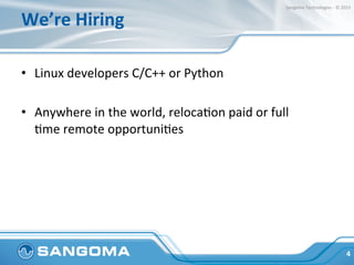 We’re	
  Hiring	
  
•  Linux	
  developers	
  C/C++	
  or	
  Python	
  
•  Anywhere	
  in	
  the	
  world,	
  relocaHon	
  paid	
  or	
  full	
  
Hme	
  remote	
  opportuniHes	
  
•  Fun	
  and	
  relaxed	
  work	
  environment	
  
	
  
4	
  
Sangoma	
  Technologies	
  -­‐	
  ©	
  2015	
  
 