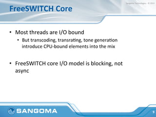 FreeSWITCH	
  Core	
  
•  Most	
  threads	
  are	
  I/O	
  bound	
  
•  But	
  transcoding,	
  transraHng,	
  tone	
  generaHon	
  
introduce	
  CPU-­‐bound	
  elements	
  into	
  the	
  mix	
  
•  FreeSWITCH	
  core	
  I/O	
  model	
  is	
  blocking,	
  not	
  
async	
  
9	
  
Sangoma	
  Technologies	
  -­‐	
  ©	
  2015	
  
 