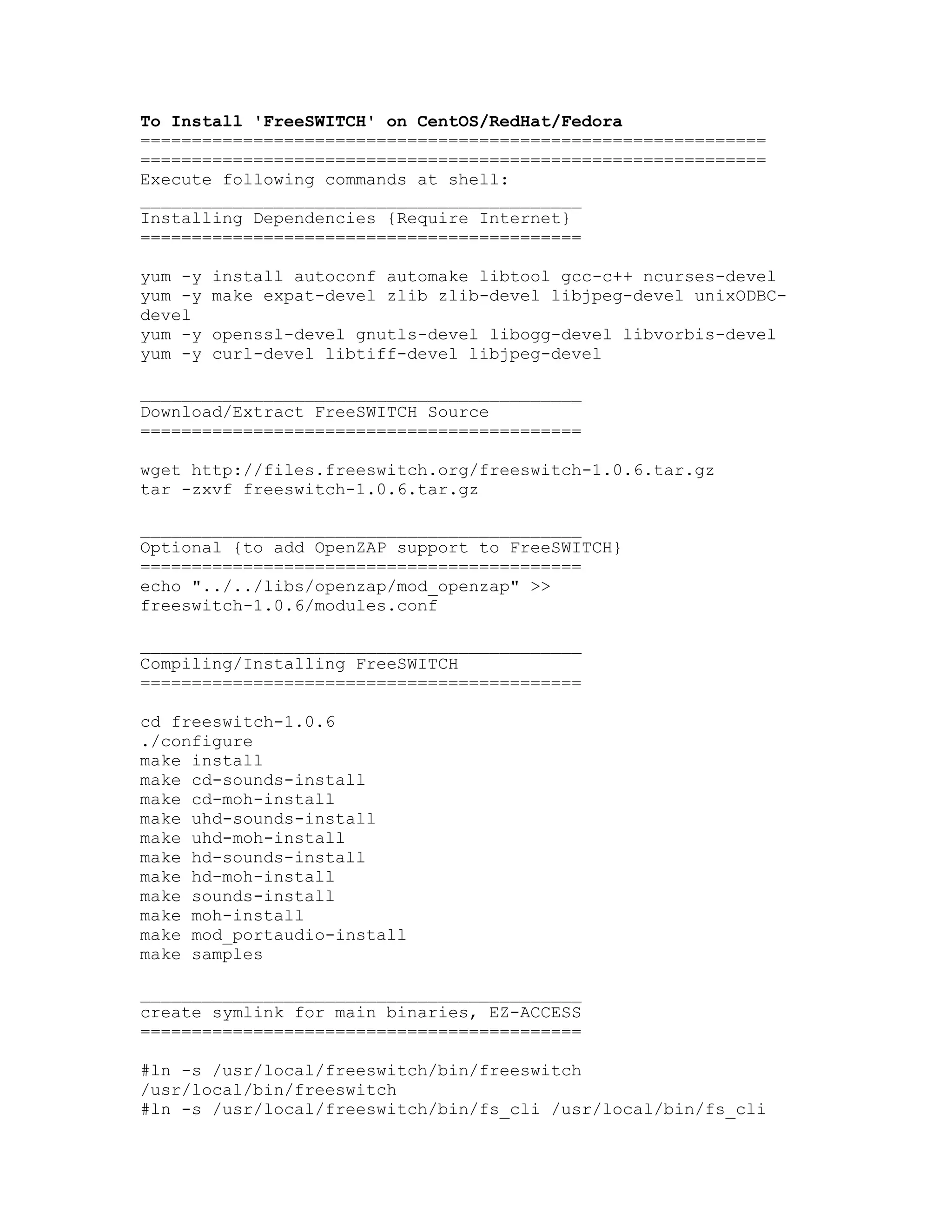 To Install 'FreeSWITCH' on CentOS/RedHat/Fedora
=============================================================
=============================================================
Execute following commands at shell:
___________________________________________
Installing Dependencies {Require Internet}
===========================================

yum -y   install autoconf automake libtool gcc-c++ ncurses-devel
yum -y   make expat-devel zlib zlib-devel libjpeg-devel unixODBC-
devel
yum -y   openssl-devel gnutls-devel libogg-devel libvorbis-devel
yum -y   curl-devel libtiff-devel libjpeg-devel

___________________________________________
Download/Extract FreeSWITCH Source
===========================================

wget http://files.freeswitch.org/freeswitch-1.0.6.tar.gz
tar -zxvf freeswitch-1.0.6.tar.gz

___________________________________________
Optional {to add OpenZAP support to FreeSWITCH}
===========================================
echo "../../libs/openzap/mod_openzap" >>
freeswitch-1.0.6/modules.conf

___________________________________________
Compiling/Installing FreeSWITCH
===========================================

cd freeswitch-1.0.6
./configure
make install
make cd-sounds-install
make cd-moh-install
make uhd-sounds-install
make uhd-moh-install
make hd-sounds-install
make hd-moh-install
make sounds-install
make moh-install
make mod_portaudio-install
make samples

___________________________________________
create symlink for main binaries, EZ-ACCESS
===========================================

#ln -s /usr/local/freeswitch/bin/freeswitch
/usr/local/bin/freeswitch
#ln -s /usr/local/freeswitch/bin/fs_cli /usr/local/bin/fs_cli
 