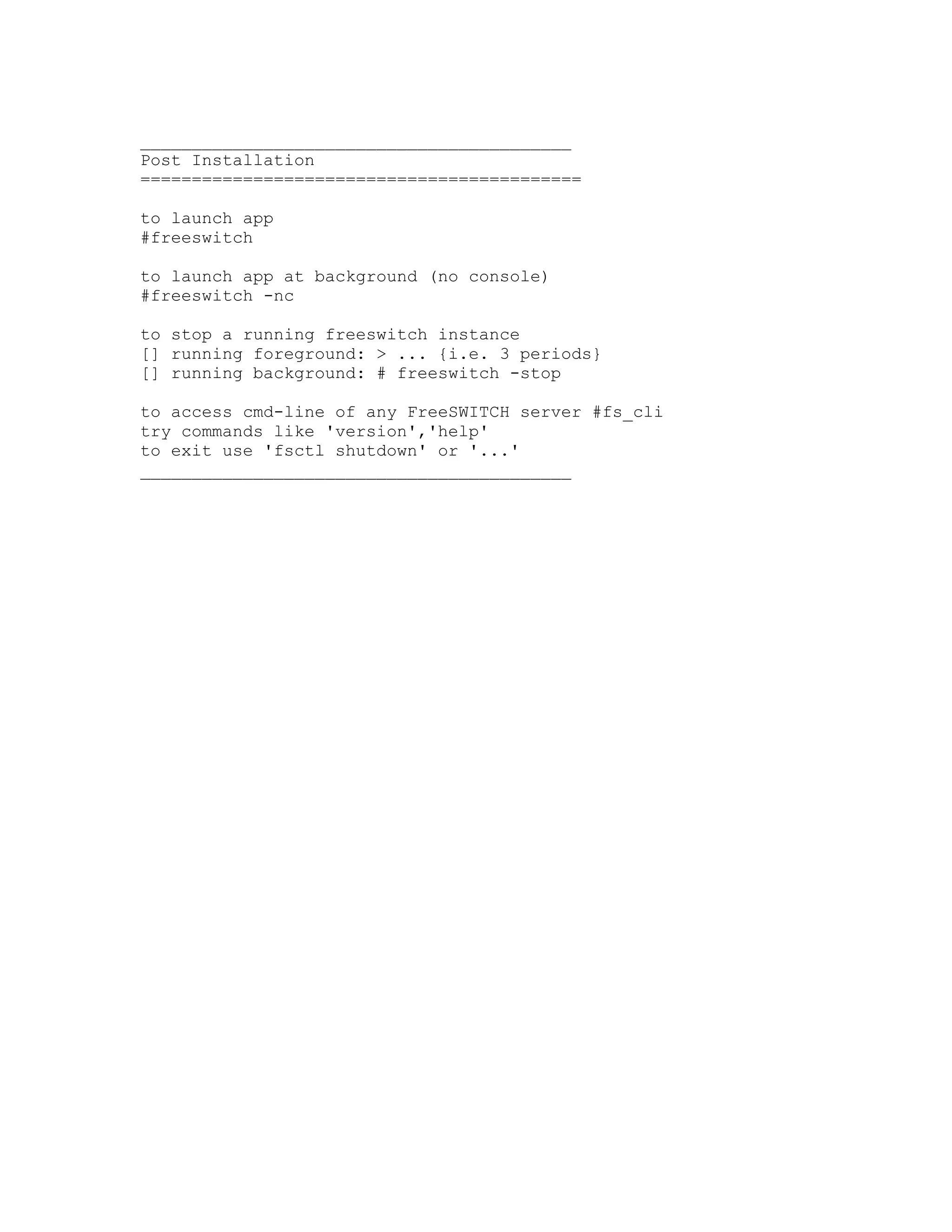 __________________________________________
Post Installation
===========================================

to launch app
#freeswitch

to launch app at background (no console)
#freeswitch -nc

to stop a running freeswitch instance
[] running foreground: > ... {i.e. 3 periods}
[] running background: # freeswitch -stop

to access cmd-line of any FreeSWITCH server #fs_cli
try commands like 'version','help'
to exit use 'fsctl shutdown' or '...'
__________________________________________
 