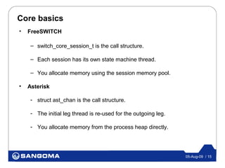 Core basics
•   FreeSWITCH

     – switch_core_session_t is the call structure.

     – Each session has its own state machine thread.

     – You allocate memory using the session memory pool.

•   Asterisk

     - struct ast_chan is the call structure.

     - The initial leg thread is re-used for the outgoing leg.

     - You allocate memory from the process heap directly.




                                                                 05-Aug-09 / 15
 