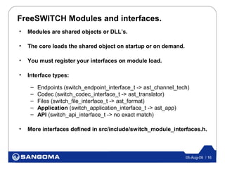 FreeSWITCH Modules and interfaces.
•   Modules are shared objects or DLL’s.

•   The core loads the shared object on startup or on demand.

•   You must register your interfaces on module load.

•   Interface types:

     –   Endpoints (switch_endpoint_interface_t -> ast_channel_tech)
     –   Codec (switch_codec_interface_t -> ast_translator)
     –   Files (switch_file_interface_t -> ast_format)
     –   Application (switch_application_interface_t -> ast_app)
     –   API (switch_api_interface_t -> no exact match)

•   More interfaces defined in src/include/switch_module_interfaces.h.



                                                                  05-Aug-09 / 16
 