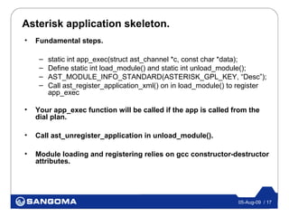 Asterisk application skeleton.
•   Fundamental steps.

     –   static int app_exec(struct ast_channel *c, const char *data);
     –   Define static int load_module() and static int unload_module();
     –   AST_MODULE_INFO_STANDARD(ASTERISK_GPL_KEY, “Desc”);
     –   Call ast_register_application_xml() on in load_module() to register
         app_exec

•   Your app_exec function will be called if the app is called from the
    dial plan.

•   Call ast_unregister_application in unload_module().

•   Module loading and registering relies on gcc constructor-destructor
    attributes.




                                                                   05-Aug-09 / 17
 