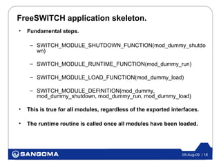 FreeSWITCH application skeleton.
•   Fundamental steps.

     – SWITCH_MODULE_SHUTDOWN_FUNCTION(mod_dummy_shutdo
       wn)

     – SWITCH_MODULE_RUNTIME_FUNCTION(mod_dummy_run)

     – SWITCH_MODULE_LOAD_FUNCTION(mod_dummy_load)

     – SWITCH_MODULE_DEFINITION(mod_dummy,
       mod_dummy_shutdown, mod_dummy_run, mod_dummy_load)

•   This is true for all modules, regardless of the exported interfaces.

•   The runtime routine is called once all modules have been loaded.




                                                                 05-Aug-09 / 18
 