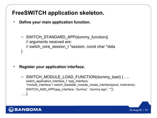 FreeSWITCH application skeleton.
•   Define your main application function.


     – SWITCH_STANDARD_APP(dummy_function){
       // arguments received are:
       // switch_core_session_t *session, const char *data
     }


•   Register your application interface.

     – SWITCH_MODULE_LOAD_FUNCTION(dummy_load) { ….
       switch_application_interface_t *app_interface;
       *module_interface = switch_loadable_module_create_interface(pool, modname);
       SWITCH_ADD_APP(app_interface, “dummy”, “dummy app”, “” );
     …}



                                                                             05-Aug-09 / 19
 