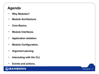 Agenda
•   Why Modules?

•   Module Architecture.

•   Core Basics.

•   Module Interfaces.

•   Application skeleton.

•   Module Configuration.

•   Argument parsing.

•   Interacting with the CLI.

•   Events and actions.

                                05-Aug-09 / 2
 
