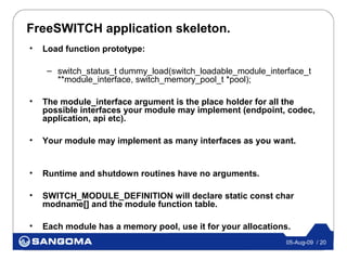 FreeSWITCH application skeleton.
•   Load function prototype:

     – switch_status_t dummy_load(switch_loadable_module_interface_t
       **module_interface, switch_memory_pool_t *pool);

•   The module_interface argument is the place holder for all the
    possible interfaces your module may implement (endpoint, codec,
    application, api etc).

•   Your module may implement as many interfaces as you want.


•   Runtime and shutdown routines have no arguments.

•   SWITCH_MODULE_DEFINITION will declare static const char
    modname[] and the module function table.

•   Each module has a memory pool, use it for your allocations.
                                                              05-Aug-09 / 20
 