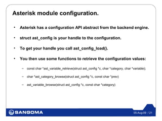 Asterisk module configuration.

•   Asterisk has a configuration API abstract from the backend engine.

•   struct ast_config is your handle to the configuration.

•   To get your handle you call ast_config_load().

•   You then use some functions to retrieve the configuration values:

     –   const char *ast_variable_retrieve(struct ast_config *c, char *category, char *variable);

     –   char *ast_category_browse(struct ast_config *c, const char *prev)

     –   ast_variable_browse(struct ast_config *c, const char *category)




                                                                                       05-Aug-09 / 21
 